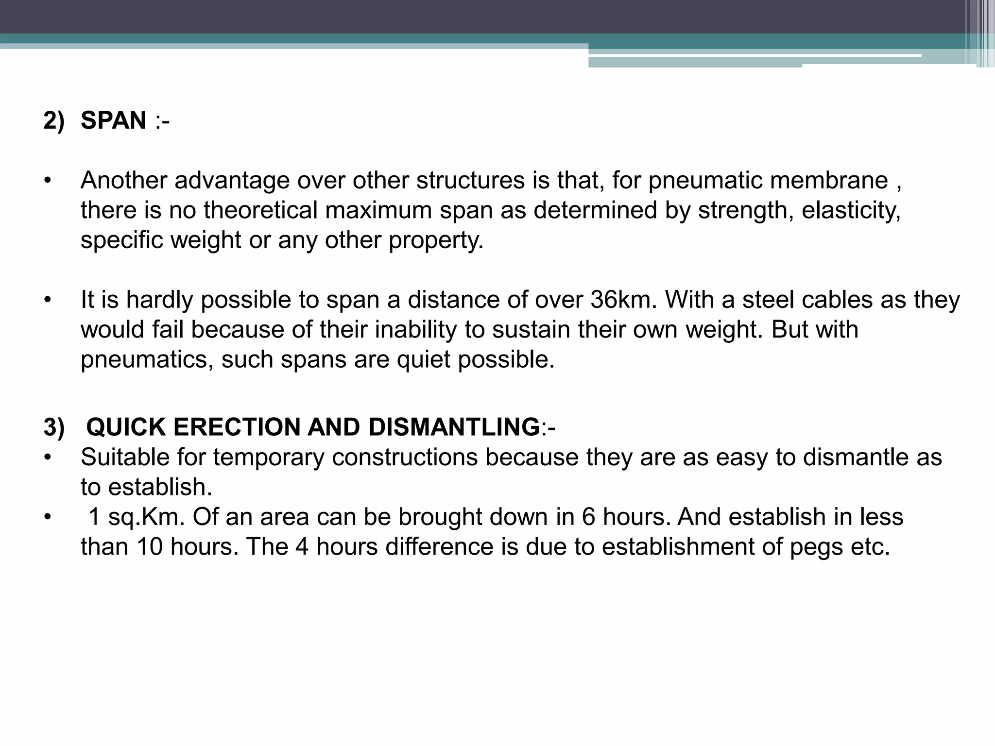 2) SPAN :-
• Another advantage over other structures is that, for pneumatic membrane ,
there is no theoretical maximum span as determined by strength, elasticity,
specific weight or any other property.
• It is hardly possible to span a distance of over 36km. With a steel cables as they
would fail because of their inability to sustain their own weight. But with
pneumatics, such spans are quiet possible.
3) QUICK ERECTION AND DISMANTLING:-
• Suitable for temporary constructions because they are as easy to dismantle as
to establish.
• 1 sq.Km. Of an area can be brought down in 6 hours. And establish in less
than 10 hours. The 4 hours difference is due to establishment of pegs etc.
 