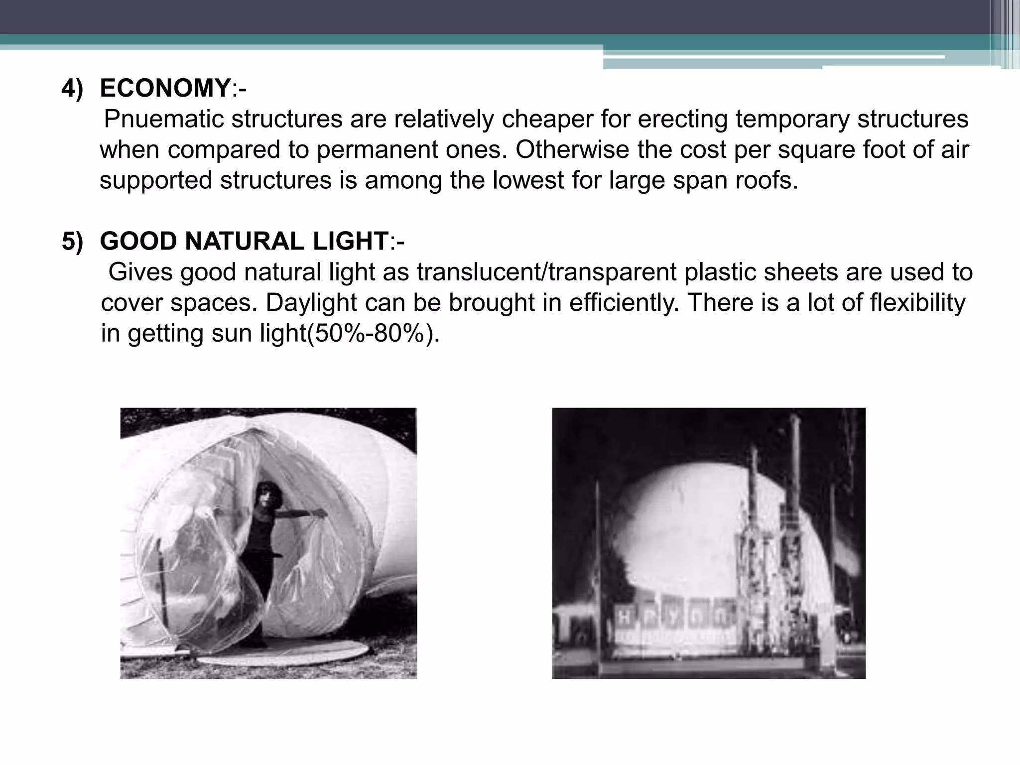 4) ECONOMY:-
Pnuematic structures are relatively cheaper for erecting temporary structures
when compared to permanent ones. Otherwise the cost per square foot of air
supported structures is among the lowest for large span roofs.
5) GOOD NATURAL LIGHT:-
Gives good natural light as translucent/transparent plastic sheets are used to
cover spaces. Daylight can be brought in efficiently. There is a lot of flexibility
in getting sun light(50%-80%).
 