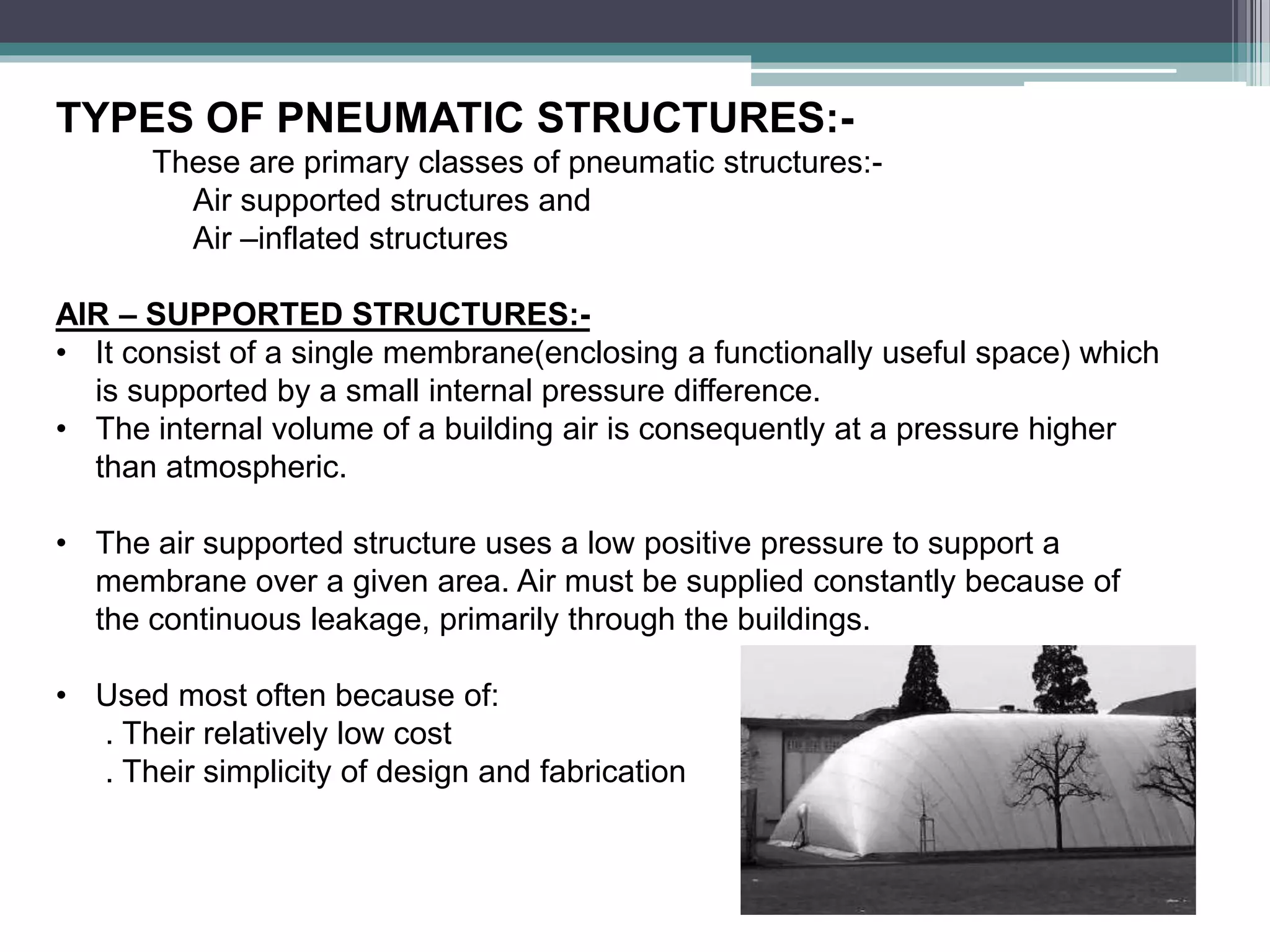 TYPES OF PNEUMATIC STRUCTURES:-
These are primary classes of pneumatic structures:-
Air supported structures and
Air –inflated structures
AIR – SUPPORTED STRUCTURES:-
• It consist of a single membrane(enclosing a functionally useful space) which
is supported by a small internal pressure difference.
• The internal volume of a building air is consequently at a pressure higher
than atmospheric.
• The air supported structure uses a low positive pressure to support a
membrane over a given area. Air must be supplied constantly because of
the continuous leakage, primarily through the buildings.
• Used most often because of:
. Their relatively low cost
. Their simplicity of design and fabrication
 