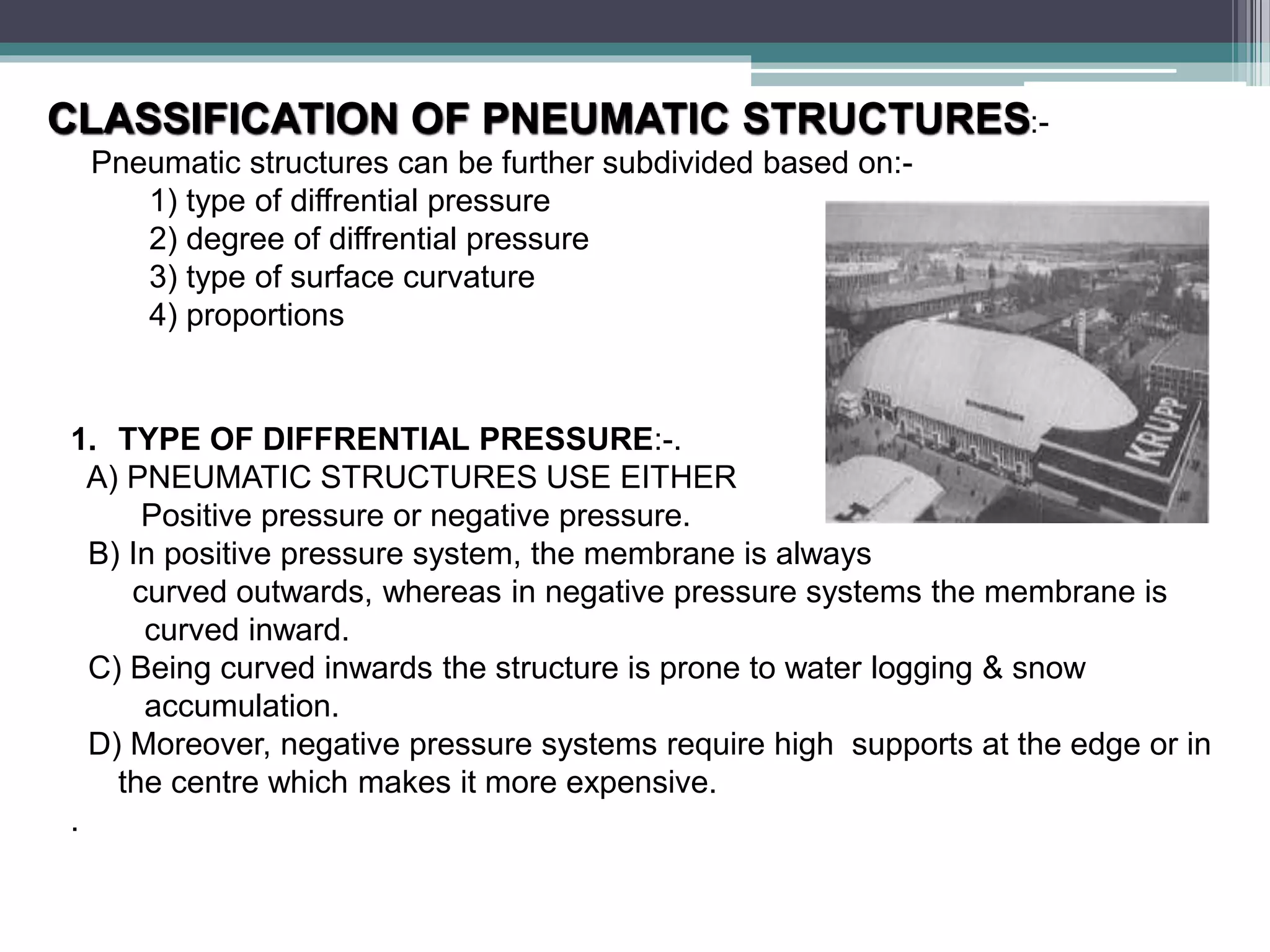 CLASSIFICATION OF PNEUMATIC STRUCTURES:-
Pneumatic structures can be further subdivided based on:-
1) type of diffrential pressure
2) degree of diffrential pressure
3) type of surface curvature
4) proportions
1. TYPE OF DIFFRENTIAL PRESSURE:-.
A) PNEUMATIC STRUCTURES USE EITHER
Positive pressure or negative pressure.
B) In positive pressure system, the membrane is always
curved outwards, whereas in negative pressure systems the membrane is
curved inward.
C) Being curved inwards the structure is prone to water logging & snow
accumulation.
D) Moreover, negative pressure systems require high supports at the edge or in
the centre which makes it more expensive.
.
 