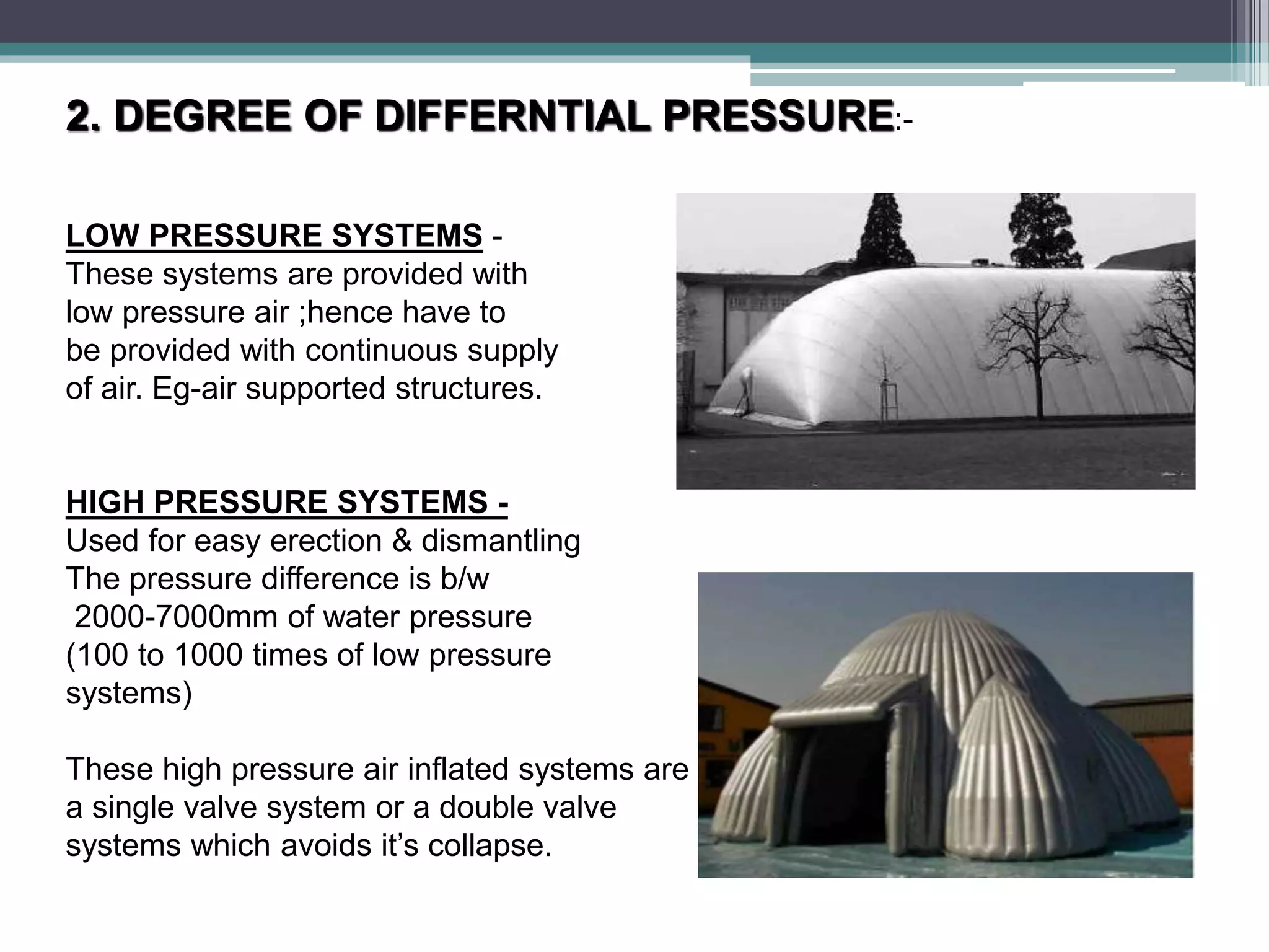 2. DEGREE OF DIFFERNTIAL PRESSURE:-
LOW PRESSURE SYSTEMS -
These systems are provided with
low pressure air ;hence have to
be provided with continuous supply
of air. Eg-air supported structures.
HIGH PRESSURE SYSTEMS -
Used for easy erection & dismantling
The pressure difference is b/w
2000-7000mm of water pressure
(100 to 1000 times of low pressure
systems)
These high pressure air inflated systems are either having
a single valve system or a double valve
systems which avoids it’s collapse.
 