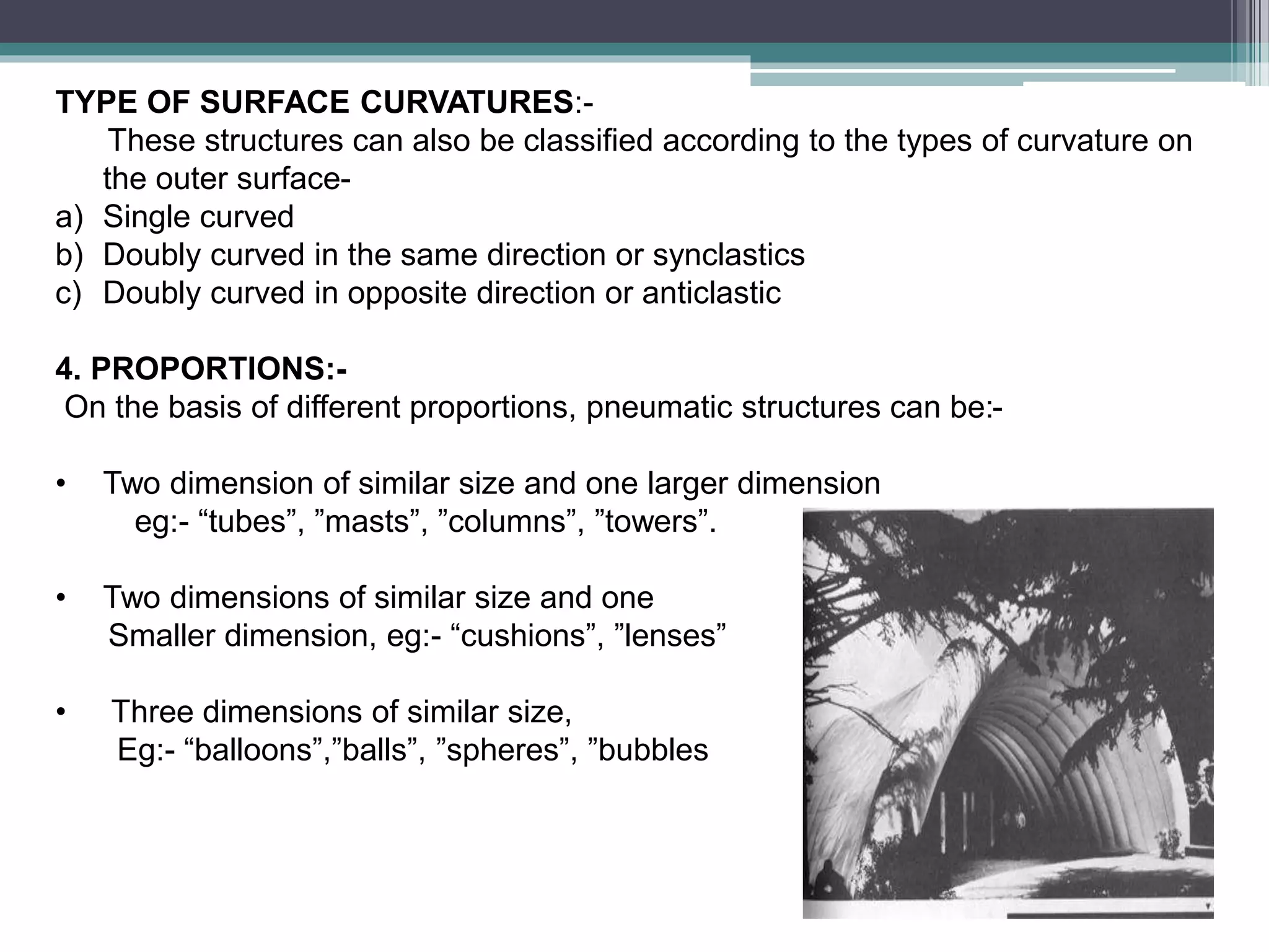 TYPE OF SURFACE CURVATURES:-
These structures can also be classified according to the types of curvature on
the outer surface-
a) Single curved
b) Doubly curved in the same direction or synclastics
c) Doubly curved in opposite direction or anticlastic
4. PROPORTIONS:-
On the basis of different proportions, pneumatic structures can be:-
• Two dimension of similar size and one larger dimension
eg:- “tubes”, ”masts”, ”columns”, ”towers”.
• Two dimensions of similar size and one
Smaller dimension, eg:- “cushions”, ”lenses”
• Three dimensions of similar size,
Eg:- “balloons”,”balls”, ”spheres”, ”bubbles
 