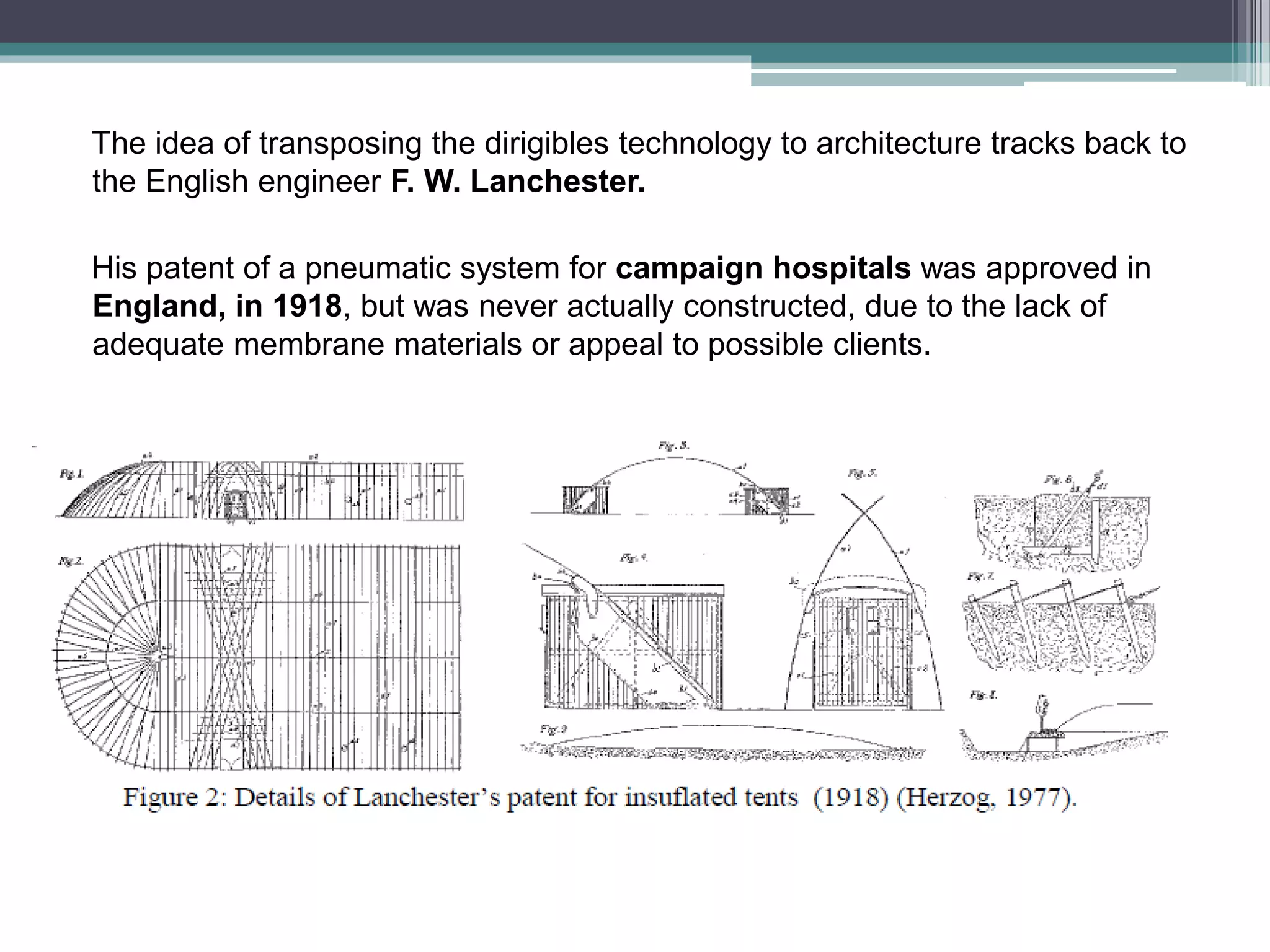 The idea of transposing the dirigibles technology to architecture tracks back to
the English engineer F. W. Lanchester.
His patent of a pneumatic system for campaign hospitals was approved in
England, in 1918, but was never actually constructed, due to the lack of
adequate membrane materials or appeal to possible clients.
 