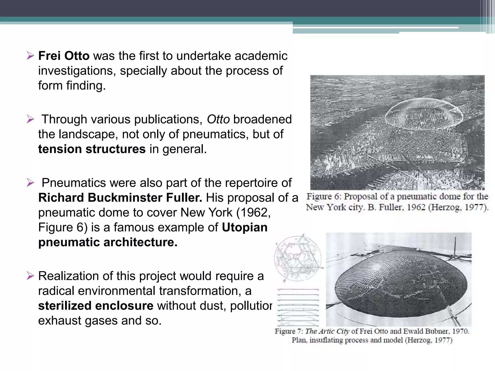  Frei Otto was the first to undertake academic
investigations, specially about the process of
form finding.
 Through various publications, Otto broadened
the landscape, not only of pneumatics, but of
tension structures in general.
 Pneumatics were also part of the repertoire of
Richard Buckminster Fuller. His proposal of a
pneumatic dome to cover New York (1962,
Figure 6) is a famous example of Utopian
pneumatic architecture.
 Realization of this project would require a
radical environmental transformation, a
sterilized enclosure without dust, pollution,
exhaust gases and so.
 