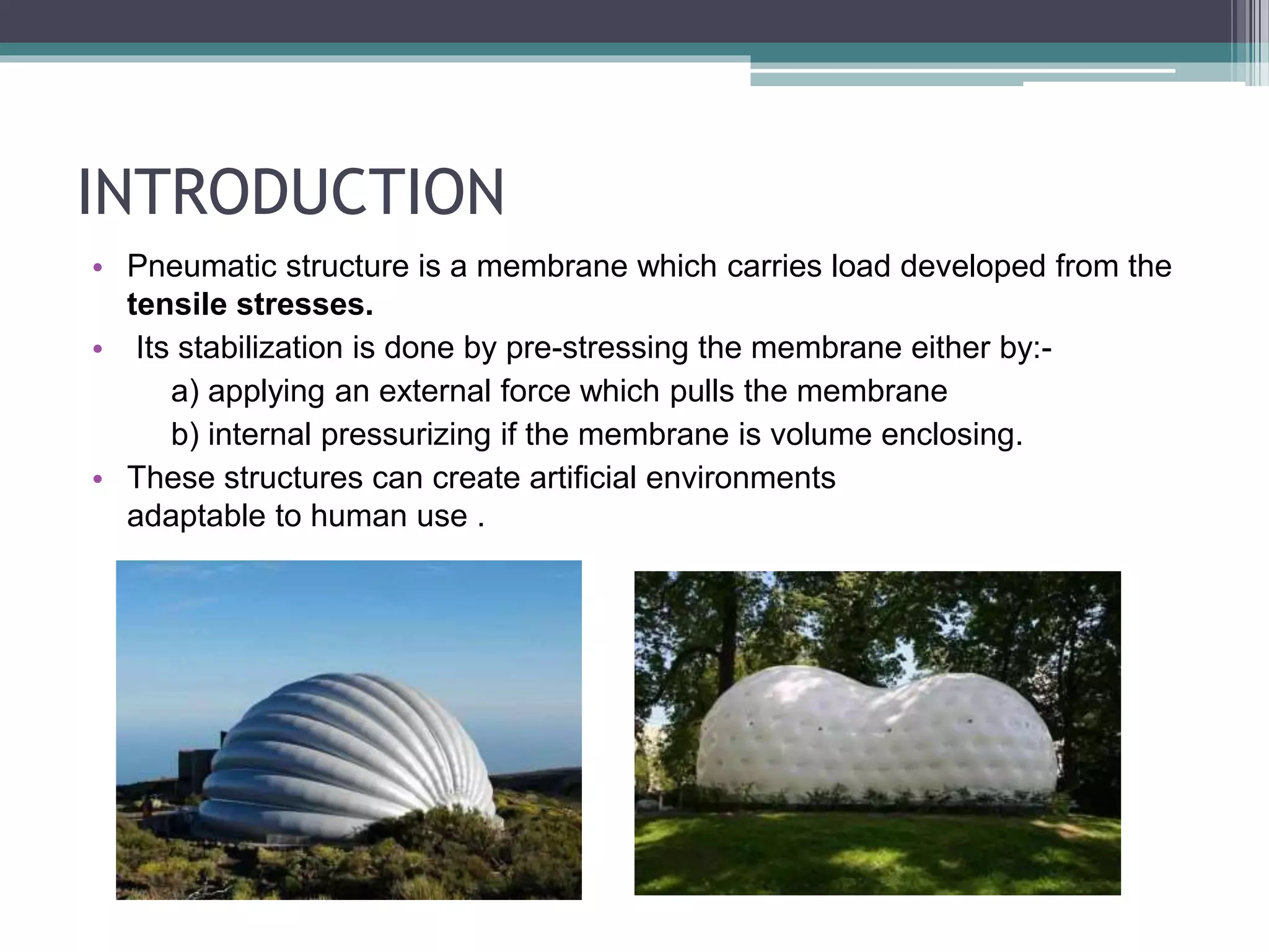 INTRODUCTION
• Pneumatic structure is a membrane which carries load developed from the
tensile stresses.
• Its stabilization is done by pre-stressing the membrane either by:-
a) applying an external force which pulls the membrane
b) internal pressurizing if the membrane is volume enclosing.
• These structures can create artificial environments
adaptable to human use .
 