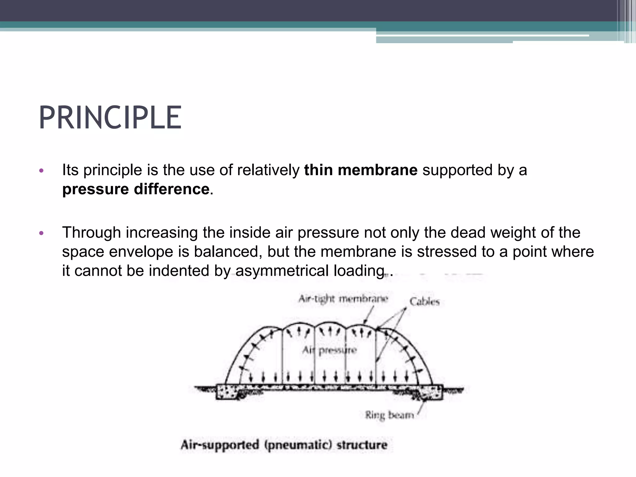 PRINCIPLE
• Its principle is the use of relatively thin membrane supported by a
pressure difference.
• Through increasing the inside air pressure not only the dead weight of the
space envelope is balanced, but the membrane is stressed to a point where
it cannot be indented by asymmetrical loading .
 