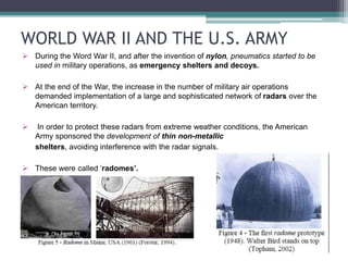WORLD WAR II AND THE U.S. ARMY
 During the Word War II, and after the invention of nylon, pneumatics started to be
used in military operations, as emergency shelters and decoys.
 At the end of the War, the increase in the number of military air operations
demanded implementation of a large and sophisticated network of radars over the
American territory.
 In order to protect these radars from extreme weather conditions, the American
Army sponsored the development of thin non-metallic
shelters, avoiding interference with the radar signals.
 These were called ‘radomes’.
 