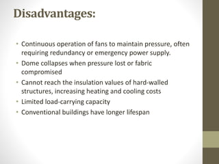 Disadvantages:
• Continuous operation of fans to maintain pressure, often
requiring redundancy or emergency power supply.
• Dome collapses when pressure lost or fabric
compromised
• Cannot reach the insulation values of hard-walled
structures, increasing heating and cooling costs
• Limited load-carrying capacity
• Conventional buildings have longer lifespan
 