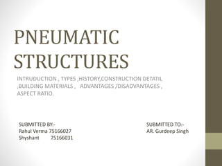 PNEUMATIC
STRUCTURES
INTRUDUCTION , TYPES ,HISTORY,CONSTRUCTION DETATIL
,BUILDING MATERIALS , ADVANTAGES /DISADVANTAGES ,
ASPECT RATIO.
SUBMITTED BY:-
Rahul Verma 75166027
Shyshant 75166031
SUBMITTED TO:-
AR. Gurdeep Singh
 