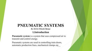 PNEUMATIC SYSTEMS
By. Kelvin Elimada Ojango
1.Introduction
Pneumatic system is a system that uses compressed air to
transmit and control energy.
Pneumatic systems are used in controlling train doors,
automatic production lines, mechanical clamps etc
9/6/2022 1
 