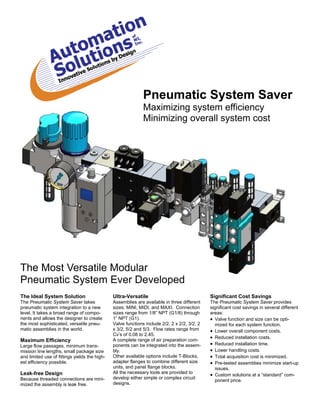 Pneumatic System Saver
                                                              Maximizing system efficiency
                                                              Minimizing overall system cost




The Most Versatile Modular
Pneumatic System Ever Developed
The Ideal System Solution                      Ultra-Versatile                                Significant Cost Savings
The Pneumatic System Saver takes               Assemblies are available in three different    The Pneumatic System Saver provides
pneumatic system integration to a new          sizes: MINI, MIDI, and MAXI. Connection        significant cost savings in several different
level. It takes a broad range of compo-        sizes range from 1/8” NPT (G1/8) through       areas:
nents and allows the designer to create        1” NPT (G1).                                    Valve function and size can be opti-
the most sophisticated, versatile pneu-        Valve functions include 2/2, 2 x 2/2, 3/2, 2      mized for each system function.
matic assemblies in the world.                 x 3/2, 5/2 and 5/3. Flow rates range from       Lower overall component costs.
                                               Cv’s of 0.08 to 2.45.
                                               A complete range of air preparation com-
                                                                                               Reduced installation costs.
Maximum Efficiency
Large flow passages, minimum trans-            ponents can be integrated into the assem-       Reduced installation time.
mission line lengths, small package size       bly.                                            Lower handling costs.
and limited use of fittings yields the high-   Other available options include T-Blocks,       Total acquisition cost is minimized.
est efficiency possible.                       adapter flanges to combine different size       Pre-tested assemblies minimize start-up
                                               units, and panel flange blocks.                   issues.
                                               All the necessary tools are provided to
Leak-free Design                                                                               Custom solutions at a “standard” com-
Because threaded connections are mini-         develop either simple or complex circuit
                                                                                                 ponent price.
mized the assembly is leak free.               designs.
 
