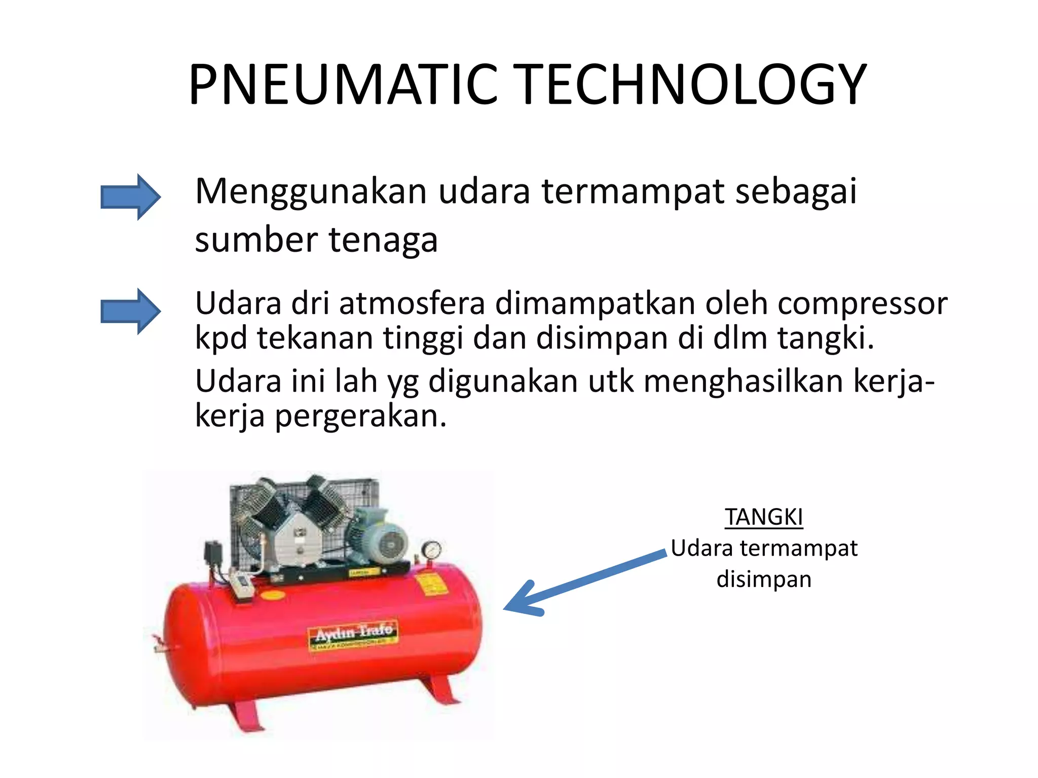 PNEUMATIC TECHNOLOGY
Menggunakan udara termampat sebagai
sumber tenaga
Udara dri atmosfera dimampatkan oleh compressor
kpd tekanan tinggi dan disimpan di dlm tangki.
Udara ini lah yg digunakan utk menghasilkan kerjakerja pergerakan.
TANGKI
Udara termampat
disimpan

 