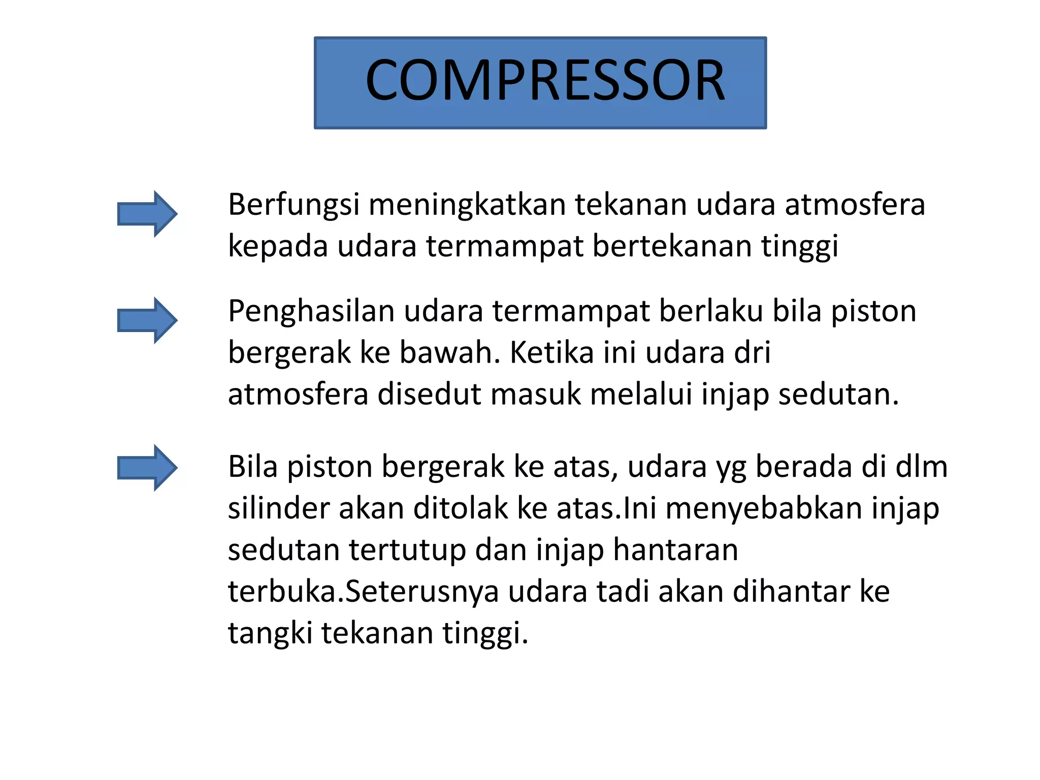 COMPRESSOR
Berfungsi meningkatkan tekanan udara atmosfera
kepada udara termampat bertekanan tinggi

Penghasilan udara termampat berlaku bila piston
bergerak ke bawah. Ketika ini udara dri
atmosfera disedut masuk melalui injap sedutan.
Bila piston bergerak ke atas, udara yg berada di dlm
silinder akan ditolak ke atas.Ini menyebabkan injap
sedutan tertutup dan injap hantaran
terbuka.Seterusnya udara tadi akan dihantar ke
tangki tekanan tinggi.

 