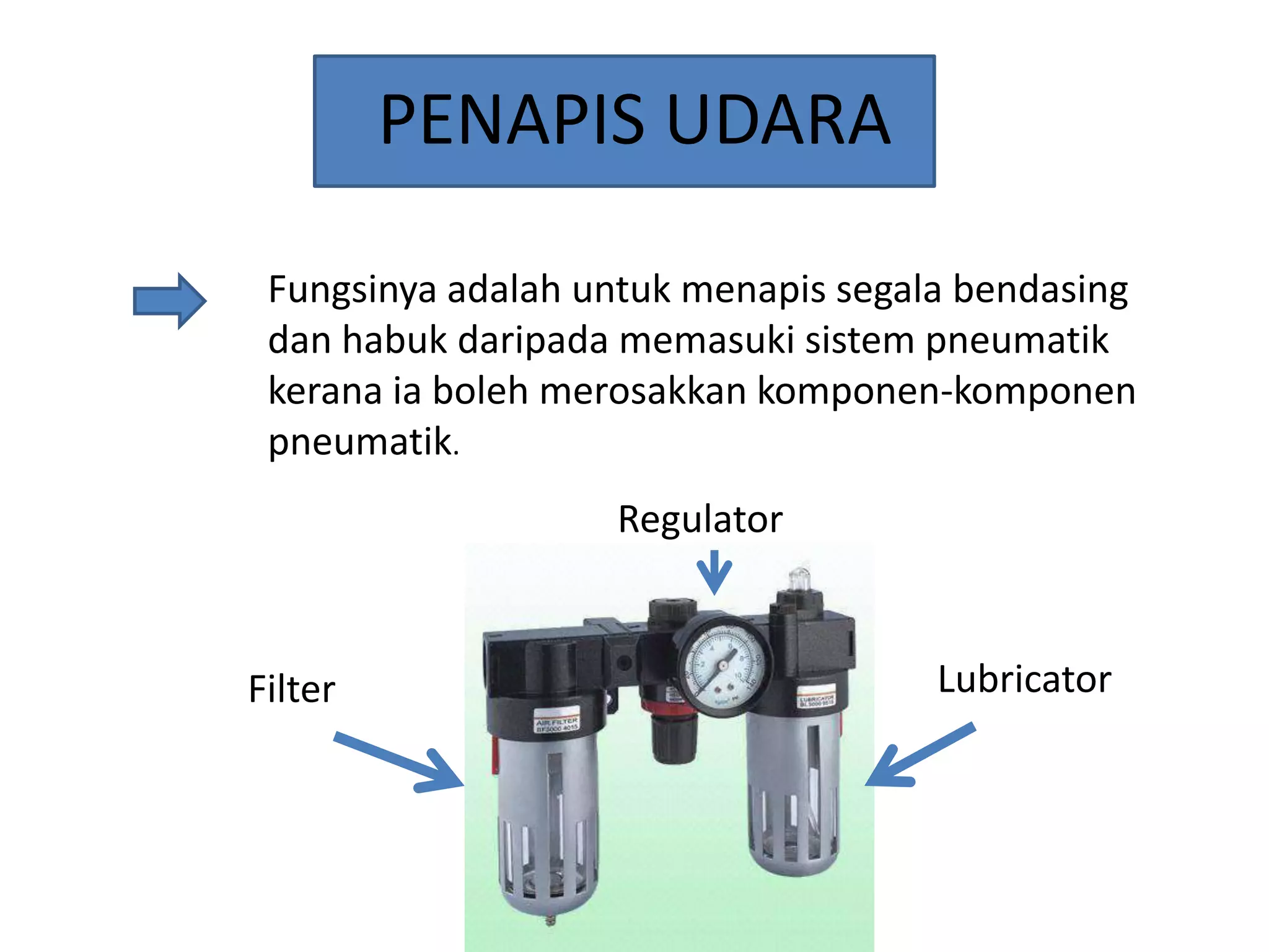 PENAPIS UDARA
Fungsinya adalah untuk menapis segala bendasing
dan habuk daripada memasuki sistem pneumatik
kerana ia boleh merosakkan komponen-komponen
pneumatik.
Regulator

Filter

Lubricator

 