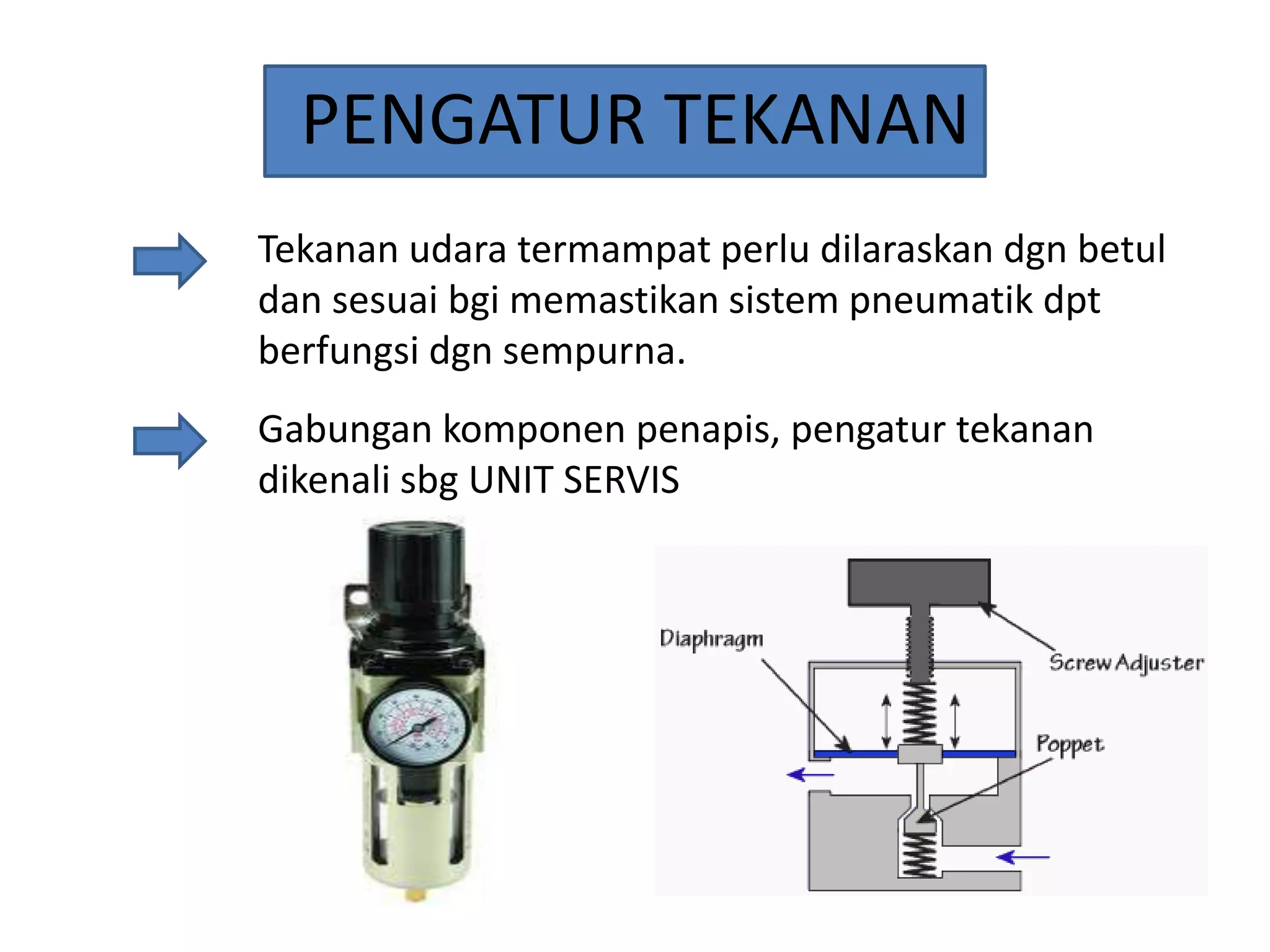 PENGATUR TEKANAN
Tekanan udara termampat perlu dilaraskan dgn betul
dan sesuai bgi memastikan sistem pneumatik dpt
berfungsi dgn sempurna.
Gabungan komponen penapis, pengatur tekanan
dikenali sbg UNIT SERVIS

 