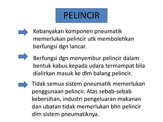 PELINCIR
Kebanyakan komponen pneumatik
memerlukan pelincir utk membolehkan
berfungsi dgn lancar.
Berfungsi dgn menyembur pelincir dalam
bentuk kabus kepada udara termampat bila
dialirkan masuk ke dlm balang pelincir.

Tidak semua sistem pneumatik memerlukan
penggunaan pelincir. Atas sebab-sebab
kebersihan, industri pengeluaran makanan
dan ubatan tidak memerlukan bhn pelincir
dlm sistem pneumatiknya.

 