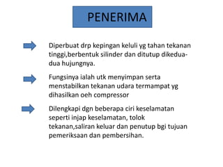 PENERIMA
Diperbuat drp kepingan keluli yg tahan tekanan
tinggi,berbentuk silinder dan ditutup dikeduadua hujungnya.
Fungsinya ialah utk menyimpan serta
menstabilkan tekanan udara termampat yg
dihasilkan oeh compressor

Dilengkapi dgn beberapa ciri keselamatan
seperti injap keselamatan, tolok
tekanan,saliran keluar dan penutup bgi tujuan
pemeriksaan dan pembersihan.

 