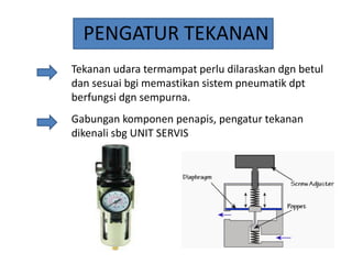 PENGATUR TEKANAN
Tekanan udara termampat perlu dilaraskan dgn betul
dan sesuai bgi memastikan sistem pneumatik dpt
berfungsi dgn sempurna.
Gabungan komponen penapis, pengatur tekanan
dikenali sbg UNIT SERVIS

 