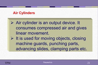 21
Pneumatics 21
TPM
 Air cylinder is an output device. It
consumes compressed air and gives
linear movement.
 It is used for moving objects, closing
machine guards, punching parts,
advancing slides, clamping parts etc.
Air Cylinders
 