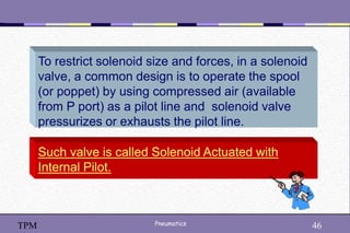 46
Pneumatics 46
TPM
Such valve is called Solenoid Actuated with
Internal Pilot.
To restrict solenoid size and forces, in a solenoid
valve, a common design is to operate the spool
(or poppet) by using compressed air (available
from P port) as a pilot line and solenoid valve
pressurizes or exhausts the pilot line.
 