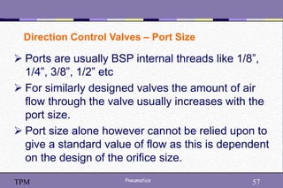 57
Pneumatics 57
TPM
 Ports are usually BSP internal threads like 1/8”,
1/4”, 3/8”, 1/2” etc
 For similarly designed valves the amount of air
flow through the valve usually increases with the
port size.
 Port size alone however cannot be relied upon to
give a standard value of flow as this is dependent
on the design of the orifice size.
Direction Control Valves – Port Size
 