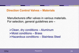 59
Pneumatics 59
TPM
Direction Control Valves – Materials
Manufacturers offer valves in various materials.
For selection, general guidelines are –
Clean, dry conditions – Aluminum
Moist conditions – Brass
Hazardous conditions – Stainless Steel
 
