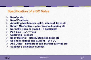62
Pneumatics 62
TPM
Specification of a DC Valve
 No of ports
 No of Positions
 Actuating Mechanism –pilot, solenoid, lever etc
 Return Mechanism – pilot, solenoid, spring etc
 Normally Open or Closed – if applicable
 Port Size – ¼”, ½” etc
 Operating Pressure
 Body Material – Brass, Stainless Steel etc
 Solenoid Voltage and Current – 24V DC
 Any Other – flameproof coil, manual override etc
 Supplier’s catalogue number
 