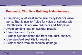 71
Pneumatics 71
TPM
Pneumatic Circuits – Building & Maintenance
 Use piping of at least same size as cylinder or valve
ports. That is use 1/4” pipe for valve or cylinder with
1/4” threads. Do not use reducers and 1/8” pipes.
 Avoid bending load on cylinder pistons.
 Use clean and dry air.
 Protect cylinder piston rod from dirt, dust, coolant.
 Use standard seal kits for repairs.
 Protect parts from mechanical damage.
 