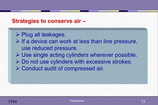 73
Pneumatics 73
TPM
Strategies to conserve air –
 Plug all leakages.
 If a device can work at less than line pressure,
use reduced pressure.
 Use single acting cylinders wherever possible.
 Do not use cylinders with excessive strokes.
 Conduct audit of compressed air.
 