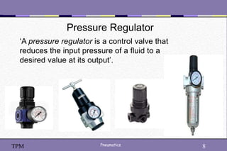 8
Pneumatics 8
TPM
Pressure Regulator
‘A pressure regulator is a control valve that
reduces the input pressure of a fluid to a
desired value at its output’.
 