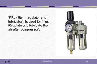 9
Pneumatics 9
TPM
‘FRL (filter , regulator and
lubricator). Is used for filter,
Regulate and lubricate the
air after compressor’.
 