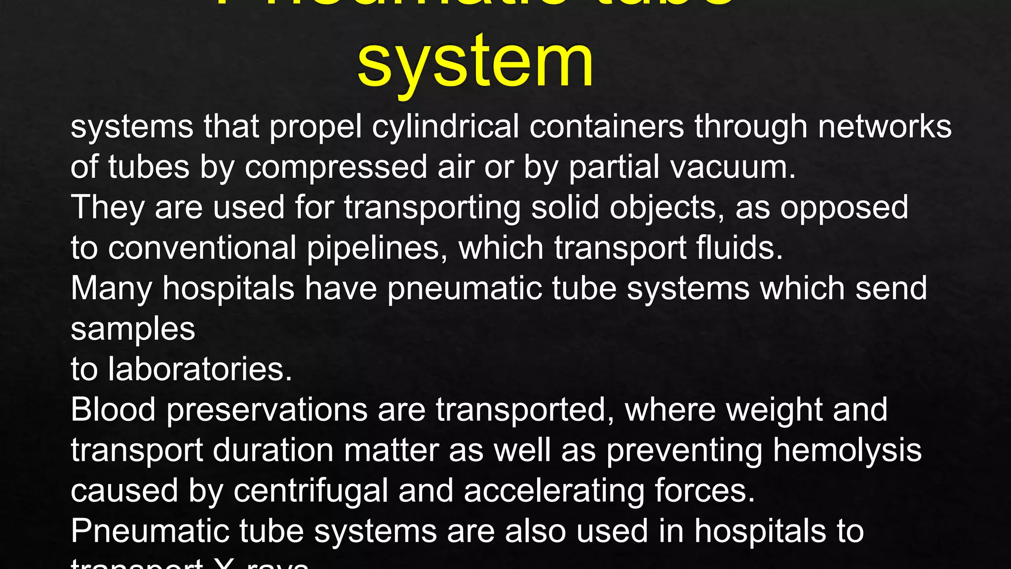 systems that propel cylindrical containers through networks
of tubes by compressed air or by partial vacuum.
They are used for transporting solid objects, as opposed
to conventional pipelines, which transport fluids.
Many hospitals have pneumatic tube systems which send
samples
to laboratories.
Blood preservations are transported, where weight and
transport duration matter as well as preventing hemolysis
caused by centrifugal and accelerating forces.
Pneumatic tube systems are also used in hospitals to