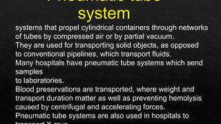 systems that propel cylindrical containers through networks
of tubes by compressed air or by partial vacuum.
They are used for transporting solid objects, as opposed
to conventional pipelines, which transport fluids.
Many hospitals have pneumatic tube systems which send
samples
to laboratories.
Blood preservations are transported, where weight and
transport duration matter as well as preventing hemolysis
caused by centrifugal and accelerating forces.
Pneumatic tube systems are also used in hospitals to
 