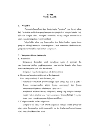 BAB II
TEORI DASAR
2.1 Pengertian
Pneumatik berasal dari kata Yunani yaitu ”pneuma” yang berarti udara.
Jadi Pneumatik adalah ilmu yang berkaitan dengan gerakan maupun kondisi yang
berkaitan dengan udara. Perangkat Pneumatik bekerja dengan memanfaatkan
udara yang dimampatkan (compressed air).
Dalam hal ini udara yang dimampatkan akan didistribusikan kepada sistem
yang ada sehingga kapasitas sistem terpenuhi. Untuk memenuhi kebutuhan udara
yang dimampatkan kita memerlukan Compressor.
2.2 Komponen Sistem Pneumatik
1. Kompressor
Kompressor digunakan untuk menghisap udara di atmosfer dan
menyimpannya kedalam tangki penampung atau receiver. Kondisi udara dalam
atmosfer dipengaruhi oleh suhu dan tekanan.
Kompresor yang biasa digunakan ada 2 macam yaitu :
a. Kompresor langkah positif (positive-displecement)
Pada kompresor langkah positif ada dua jenis :
1. Kompresor bolak-balik (reciprocating) input terbagi lagi jadi 2 yaitu :
dengan mempergunakan piston (piston compressor) dan dengan
mengunakan diapragma (diaphragma compressor).
2. Kompressor berputar (rotary compressor) terbagi lagi menjadi beberapa
bagian yaitu : slinding vane rotary compressor (baling-baling), two axial
screw compresor (kompressor ulir) dan root blower.
b. Kompressor turbo (turbo compressor)
Kompresor ini tidak cocok apabila digunakan sebagai sumber (pengolah)
udara yang dimampatkan untuk pneumatik, hal ini disebabkan kerena tekanan
udara yang dihasilkan terlalu besar.
3
 
