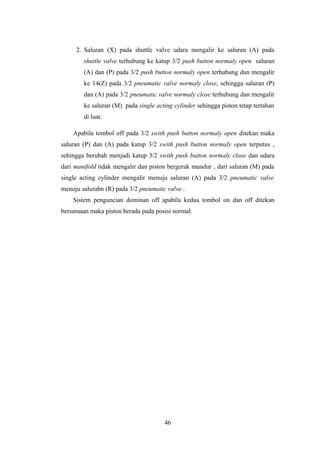 2. Saluran (X) pada shuttle valve udara mengalir ke saluran (A) pada
shuttle valve terhubung ke katup 3/2 push button normaly open saluran
(A) dan (P) pada 3/2 push button normaly open terhubung dan mengalir
ke 14(Z) pada 3/2 pneumatic valve normaly close, sehingga saluran (P)
dan (A) pada 3/2 pneumatic valve normaly close terhubung dan mengalir
ke saluran (M) pada single acting cylinder sehingga piston tetap tertahan
di luar.
Apabila tombol off pada 3/2 swith push button normaly open ditekan maka
saluran (P) dan (A) pada katup 3/2 swith push button normaly open terputus ,
sehingga berubah menjadi katup 3/2 swith push button normaly close dan udara
dari manifold tidak mengalir dan piston bergerak mundur , dari saluran (M) pada
single acting cylinder mengalir menuju saluran (A) pada 3/2 pneumatic valve
menuju salurabn (R) pada 3/2 pneumatic valve .
Sistem penguncian dominan off apabila kedua tombol on dan off ditekan
bersamaan maka piston berada pada posisi normal.
46
 