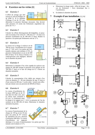 Lycée Lislet Geoffroy Cours sur la pneumatique 2TSELEC, 2004 – 2005
L.ISAMBERT, 22/04/2005 Nom fichier : pneumatique.doc Page 17 / 18
6 Exercices sur les vérins [1]
6.1 Exercice 1
L’effort de serrage que doit
exercer le vérin de bridage est
de 6500 N. Si le diamètre
d’alésage D est de 125 mm,
déterminer la pression théorique nécessaire. Que devient
cette pression s’il existe des frottements engendrant des
pertes de 5 % ?
6.2 Exercice 2
Calculer les efforts théoriquement développables, en pous-
sant et en tirant, d’un vérin (D = 100 mm et d = 25 mm) si la
pression d’utilisation est de 500 kPa (5 bars). Refaire la
question si les pertes par frottements sont de 12 %.
6.3 Exercice 3
La masse de la charge à soulever est de
700 kg (avec l’accélération de la pesan-
teur g = 9,81 m/s²). Les pertes par frot-
tements internes sont estimées à 12%, la
pression d’alimentation en air est de 600
kPa (6 bars). Si les forces d’inertie et la
contre-pression sont négligées, détermi-
ner le diamètre du piston.
6.4 Exercice 4
Déterminer le diamètre d’un vérin capable de soulever une
charge de 100 daN lorsque la pression d’air utilisée est de
700 kPa (7 bars) et le taux de charge de 0,7. Choisir un
diamètre normalisé.
6.5 Exercice 5
Calculer la consommation d’air (débit par minute) d’un
vérin de diamètre D = 80 mm (diamètre de tige 22 mm) et
d’une course de 400 mm. 5 cycles (aller / retour) sont effec-
tués par minute sous une pression de 600 kPa (6 bars).
6.6 Exercice 6
La course d’accélération de
la masse (800 kg) est de 10
mm dans les deux sens, puis
la vitesse reste constante à
0,5 m/s. Le frottement entre
la charge et le support est f = 0,10. La pression de l’air du
système est de 600 kPa (6 bars). Déterminer le diamètre
normalisé du piston.
6.7 Exercice 7
La course d’amortissement de la
charge de 150 kg est de 30 mm
pour une pente de 45° (vitesse
de translation 0,6 m/s, pression
d’utilisation 600 kPa). La course
d’accélération est supposée
identique à la course d’amortissement. Les pertes par frot-
tements sont évaluées à 12 %.
a. Déterminer la charge totale : effort de levage + for-
ces de frottement + force dynamique due à
l’accélération.
b. En déduire le diamètre du piston.
7 Exemple d’une installation [5] [10]
 