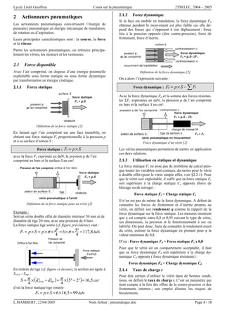 Lycée Lislet Geoffroy Cours sur la pneumatique 2TSELEC, 2004 – 2005
L.ISAMBERT, 22/04/2005 Nom fichier : pneumatique.doc Page 4 / 18
2 Actionneurs pneumatiques
Les actionneurs pneumatiques convertissent l’énergie de
puissance pneumatique en énergie mécanique de translation,
de rotation ou d’aspiration.
Leurs principales caractéristiques sont : la course, la force
et la vitesse.
Parmi les actionneurs pneumatiques, on retrouve principa-
lement les vérins, les moteurs et les ventouses.
2.1 Force disponible
Avec l’air comprimé, on dispose d’une énergie potentielle
exploitable sous forme statique ou sous forme dynamique
par transformation en énergie cinétique.
2.1.1 Force statique
Définition de la force statique [2]
En faisant agir l’air comprimé sur une face immobile, on
obtient une force statique Fs proportionnelle à la pression p
et à sa surface d’action S :
Force statique : SpFs ×=
avec la force Fs exprimée en daN, la pression p de l’air
comprimé en bars et la surface S en cm².
Définition de la force statique pour un vérin [2]
Exemple :
Soit un vérin double effet de diamètre intérieur 50 mm et de
diamètre de tige 20 mm, avec une pression de 6 bars.
La force statique tige sortie (cf. figure précédente) vaut :
8,117
4
²56
4
² ≈××≈××=×= ππ dpSpFs daN
Pression de
l'air compriméOrifice à l'air libre
Force statique
Fs=PxS
En rentrée de tige (cf. figure ci-dessus), la section est égale à
Svérin - Stige :
( ) ( ) 5,16²2²5
44
22 ≈−×=−×= ππ tigevérin ddS cm²
d’où la force statique tige rentrée :
995,166 ≈×≈×= SpFs daN
2.1.2 Force dynamique
Si la face est mobile en translation, la force dynamique Fd
obtenue pendant le mouvement est plus faible car elle dé-
pend des forces qui s’opposent à son déplacement : force
liée à la pression opposée (dite contre-pression), force de
frottement, force d’inertie.
Définition de la force dynamique [2]
On a alors l’expression suivante :
Force dynamique : ∑−×= rd FSpF
Avec la force dynamique Fd et la somme des forces résistan-
tes ΣFr exprimées en daN, la pression p de l’air comprimé
en bars et la surface S en cm².
Force dynamique d’un vérin [2]
Les vérins pneumatiques permettent de mettre en application
ces deux relations.
2.1.3 Utilisation en statique et dynamique
La force statique Fs ne pose pas de problème de calcul puis-
que toutes les variables sont connues, du moins pour le vérin
à double effet (pour le vérin simple effet, voir §2.2.1). Pour
que le vérin soit exploitable, il suffit que sa force statique Fs
soit supérieure à la charge statique Cs opposée (force de
blocage ou de serrage) :
Force statique Fs > Charge statique Cs
Il n’en est pas de même de la force dynamique. A défaut de
connaître les forces de frottement et d’inertie propres au
vérin, on définit son rendement η comme le rapport de la
force dynamique sur la force statique. Les mesures montrent
que η est compris entre 0,8 et 0,95 suivant le type de vérin,
ses dimensions, la pression et le fonctionnement à sec ou
lubrifié. On peut donc, faute de connaître le rendement exact
du vérin, estimer la force dynamique en prenant pour η la
valeur minimum de 0,8.
D’où : Force dynamique Fd = Force statique Fs x 0,8
Pour que le vérin ait un comportement acceptable, il faut
que sa force dynamique Fd soit supérieure à la charge dy-
namique Cd opposée ( force dynamique résistante) :
Force dynamique Fd > Charge dynamique Cd
2.1.4 Taux de charge t
Pour être certain d’utiliser le vérin dans de bonnes condi-
tions, on définit le taux de charge t. C’est un paramètre qui
tient compte à la fois des effets de la contre-pression et des
frottements internes ; son emploi élimine les risques de
broutements.
 