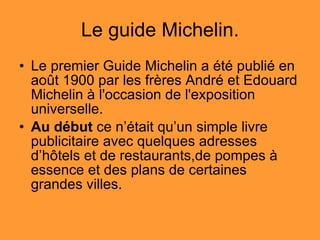 Le guide Michelin. Le premier Guide Michelin a été publié en août 1900 par les frères André et Edouard Michelin à l'occasion de l'exposition universelle.  Au début  ce n’était qu’un simple livre publicitaire avec quelques adresses d’hôtels et de restaurants,de pompes à essence et des plans de certaines grandes villes.  