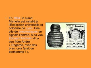 En  1894 , le stand Michelin est installé à l’Exposition universelle et coloniale de  Lyon . Une pile de  pneumatiques  en signale l’entrée. À sa vue,  Édouard Michelin  dit à son frère André : « Regarde, avec des bras, cela ferait un bonhomme ! ». 