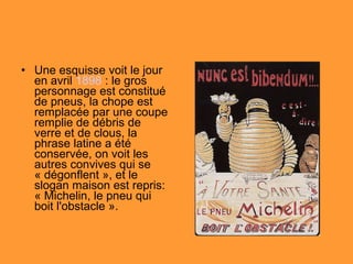 Une esquisse voit le jour en avril  1898  : le gros personnage est constitué de pneus, la chope est remplacée par une coupe remplie de débris de verre et de clous, la phrase latine a été conservée, on voit les autres convives qui se « dégonflent », et le slogan maison est repris: « Michelin, le pneu qui boit l'obstacle ». 