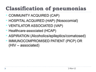 Classification of pneumonias
•   COMMUNITY ACQUIRED (CAP)
•   HOSPITAL ACQUIRED (HAP) (Nosocomial)
•   VENTILATOR ASSOCIATED (VAP)
•   Healthcare-associated (HCAP)
•   ASPIRATION (Alcoholics/epileptics/comatosed)
•   IMMUNOCOMPROMISED PATIENT (PICP) OR
    (HIV – associated)




                                      2-Nov-12
 