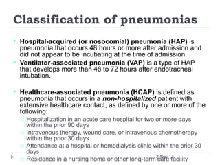 Classification of pneumonias
•   Hospital-acquired (or nosocomial) pneumonia (HAP) is
    pneumonia that occurs 48 hours or more after admission and
    did not appear to be incubating at the time of admission.
•   Ventilator-associated pneumonia (VAP) is a type of HAP
    that develops more than 48 to 72 hours after endotracheal
    intubation.

•   Healthcare-associated pneumonia (HCAP) is defined as
    pneumonia that occurs in a non-hospitalized patient with
    extensive healthcare contact, as defined by one or more of the
    following:
    o Hospitalization in an acute care hospital for two or more days
        within the prior 90 days
    o   Intravenous therapy, wound care, or intravenous chemotherapy
        within the prior 30 days
    o   Attendance at a hospital or hemodialysis clinic within the prior 30
        days
    o   Residence in a nursing home or other long-term 2-Nov-12
                                                         care facility
 