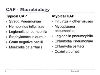CAP - Microbiology
Typical CAP                Atypical CAP
 Strept. Pneumoniae        Influinza + other viruses
 Hemophilus influinzae     Mycoplasma
 Legionella pneumophila     pneumoniae
 Staphylococcus aureus     Legionella pneumophila

 Gram negative bacilli     Chlamydia Pneumoniae

 Moraxella catarrhalis     Chlamydia psittaci
                            Coxiella burneti




                                       2-Nov-12
 