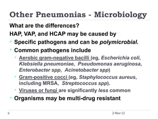Other Pneumonias - Microbiology
What are the differences?
HAP, VAP, and HCAP may be caused by
• Specific pathogens and can be polymicrobial.
• Common pathogens include
 •   Aerobic gram-negative bacilli (eg, Escherichia coli,
     Klebsiella pneumoniae, Pseudomonas aeruginosa,
     Enterobacter spp, Acinetobacter spp)
 •   Gram-positive cocci (eg, Staphylococcus aureus,
     including MRSA, Streptococcus spp).
 •   Viruses or fungi are significantly less common
• Organisms may be multi-drug resistant
                                            2-Nov-12
 
