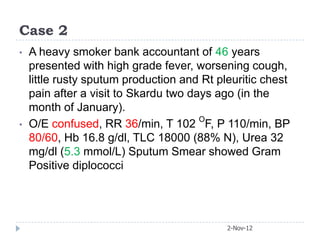 Case 2
•   A heavy smoker bank accountant of 46 years
    presented with high grade fever, worsening cough,
    little rusty sputum production and Rt pleuritic chest
    pain after a visit to Skardu two days ago (in the
    month of January).
•   O/E confused, RR 36/min, T 102 OF, P 110/min, BP
    80/60, Hb 16.8 g/dl, TLC 18000 (88% N), Urea 32
    mg/dl (5.3 mmol/L) Sputum Smear showed Gram
    Positive diplococci




                                            2-Nov-12
 
