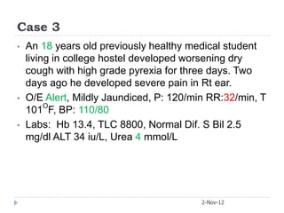 Case 3
•   An 18 years old previously healthy medical student
    living in college hostel developed worsening dry
    cough with high grade pyrexia for three days. Two
    days ago he developed severe pain in Rt ear.
•   O/E Alert, Mildly Jaundiced, P: 120/min RR:32/min, T
    101OF, BP: 110/80
•   Labs: Hb 13.4, TLC 8800, Normal Dif. S Bil 2.5
    mg/dl ALT 34 iu/L, Urea 4 mmol/L




                                          2-Nov-12
 