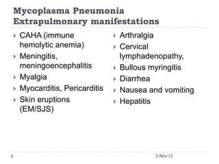 Mycoplasma Pneumonia
Extrapulmonary manifestations
   CAHA (immune                   Arthralgia
    hemolytic anemia)              Cervical
   Meningitis,                     lymphadenopathy,
    meningoencephalitis            Bullous myringitis
   Myalgia                        Diarrhea
   Myocarditis, Pericarditis      Nausea and vomiting
   Skin eruptions                 Hepatitis
    (EM/SJS)




                                             2-Nov-12
 