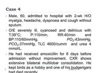 Case 4
•   Male, 60, admitted to hospital with 2-wk H/O
    myalgia, headache, dyspnoea and cough without
    sputum.
•   O/E severely ill, cyanosed and delirious with
    T:39°C;      P:110/min,      RR:40/min       and
    BP:110/60mmHg.                    PO2:43mmHg,
    PCO2:37mmHg, TLC 4600/cumm and urea 4
    mmol/L.
•   He had received amoxicillin for 6 days before
    admission without improvement. CXR shows
    extensive bilateral multilobar consolidation. He
    kept birds as a hobby and one of his budgerigars
                                       2-Nov-12
 