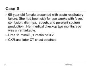 Case 5
   65-year-old female presented with acute respiratory
    failure. She had been sick for two weeks with fever,
    confusion, diarrhea, cough, and purulent sputum
    production. Her medical checkup two months ago
    was unremarkable.
   Urea 11 mmol/L, Creatinine 3.2
   CXR and later CT chest obtained




                                           2-Nov-12
 