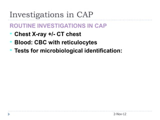 Investigations in CAP
ROUTINE INVESTIGATIONS IN CAP
• Chest X-ray +/- CT chest
• Blood: CBC with reticulocytes
• Tests for microbiological identification:




                                       2-Nov-12
 